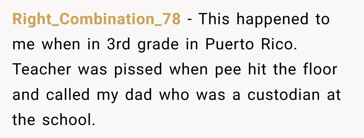 Right_Combination_78 − This happened to me when in 3rd grade in Puerto Rico. Teacher was pissed when pee hit the floor and called my dad who was a custodian at...