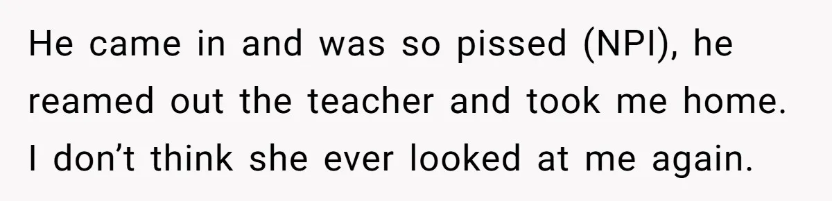 He came in and was so pissed (NPI), he reamed out the teacher and took me home. I don’t think she ever looked at me again.