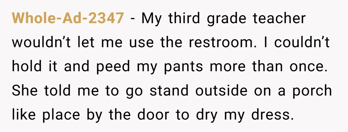Whole-Ad-2347 − My third grade teacher wouldn’t let me use the restroom. I couldn’t hold it and peed my pants more than once. She told me to go stand outside...
