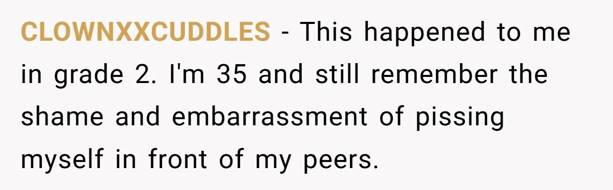 CLOWNXXCUDDLES − This happened to me in grade 2. I'm 35 and still remember the shame and embarrassment of pissing myself in front of my peers.