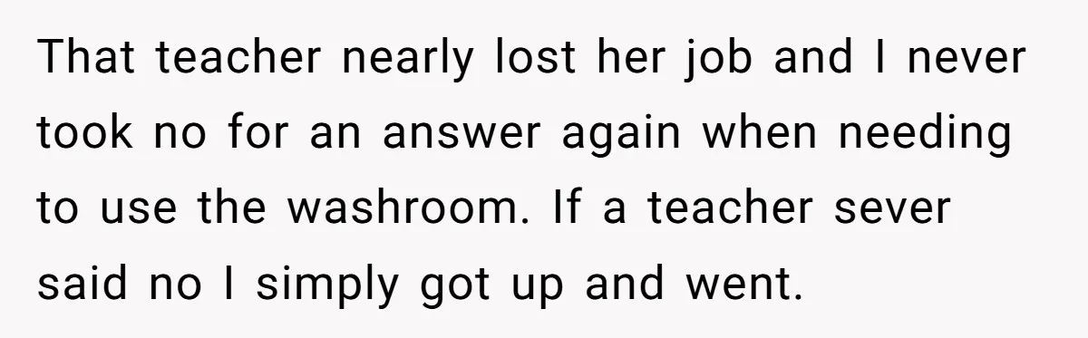 That teacher nearly lost her job and I never took no for an answer again when needing to use the washroom. If a teacher sever said no I simply got...