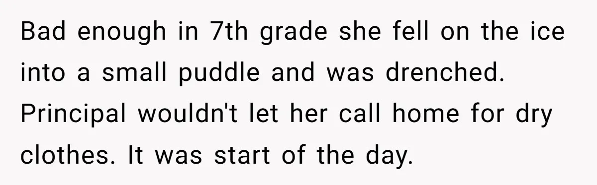 Bad enough in 7th grade she fell on the ice into a small puddle and was drenched. Principal wouldn't let her call home for dry clothes. It was start of...