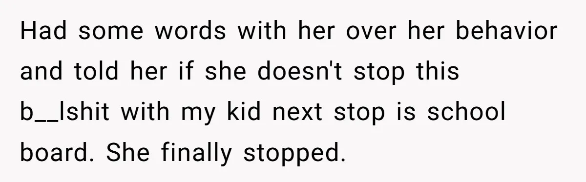 Had some words with her over her behavior and told her if she doesn't stop this b__lshit with my kid next stop is school board. She finally stopped.
