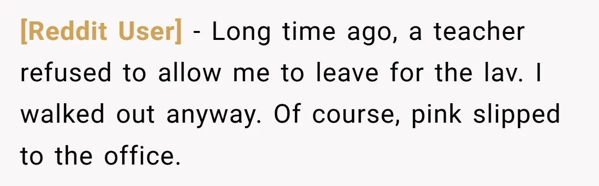 [Reddit User] − Long time ago, a teacher refused to allow me to leave for the lav. I walked out anyway. Of course, pink slipped to the office.