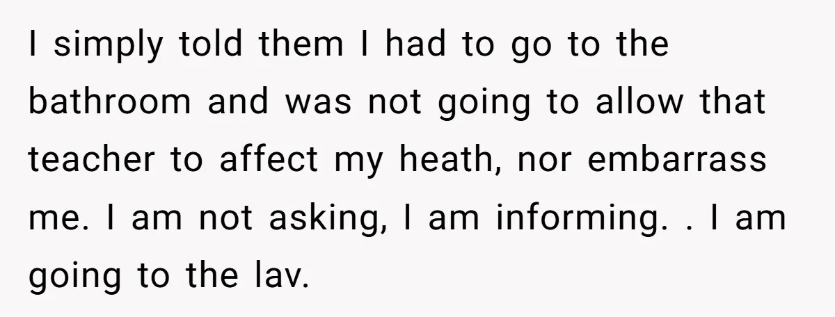 I simply told them I had to go to the bathroom and was not going to allow that teacher to affect my heath, nor embarrass me. I am not asking,...