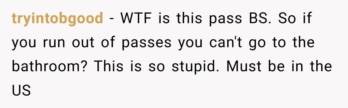 tryintobgood − WTF is this pass BS. So if you run out of passes you can't go to the bathroom? This is so stupid. Must be in the US