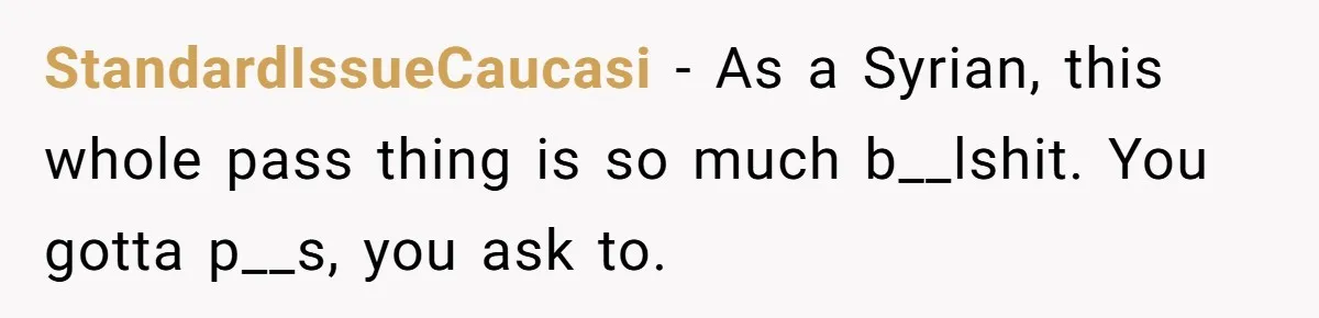StandardIssueCaucasi − As a Syrian, this whole pass thing is so much b__lshit. You gotta p__s, you ask to.