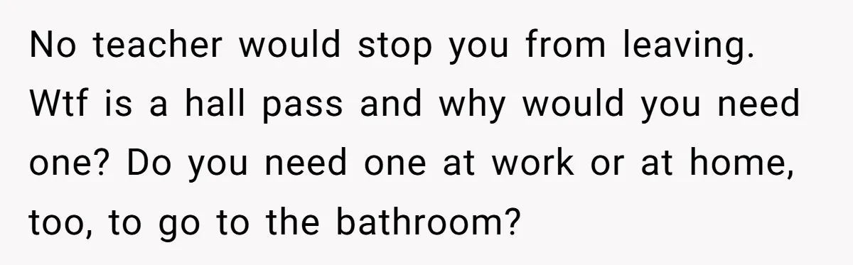 No teacher would stop you from leaving. Wtf is a hall pass and why would you need one? Do you need one at work or at home, too, to go...