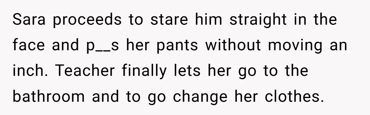 Sara proceeds to stare him straight in the face and p__s her pants without moving an inch. Teacher finally lets her go to the bathroom and to go change her...