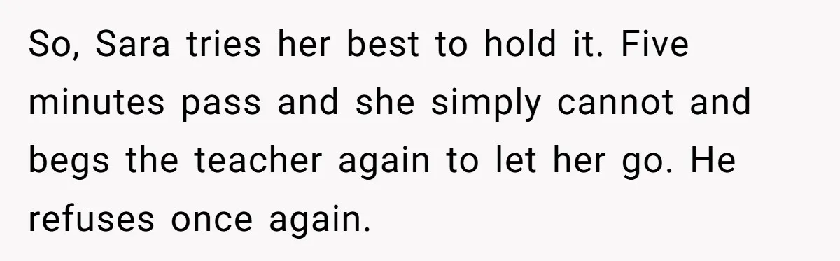 So, Sara tries her best to hold it. Five minutes pass and she simply cannot and begs the teacher again to let her go. He refuses once again.