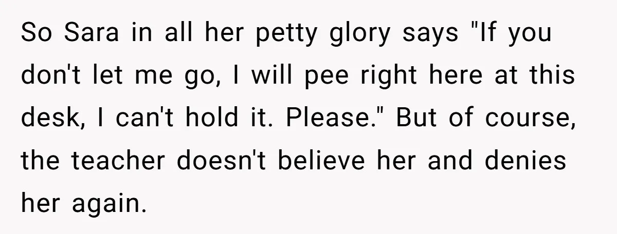 So Sara in all her petty glory says "If you don't let me go, I will pee right here at this desk, I can't hold it. Please." But of course,...