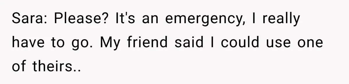 Sara: Please? It's an emergency, I really have to go. My friend said I could use one of theirs..