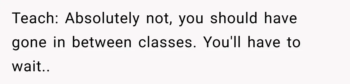 Teach: Absolutely not, you should have gone in between classes. You'll have to wait..