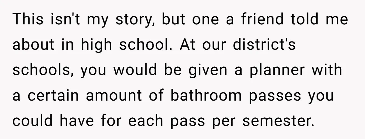 This isn't my story, but one a friend told me about in high school. At our district's schools, you would be given a planner with a certain amount of bathroom...