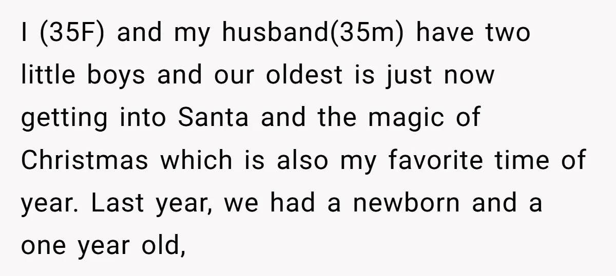 I (35F) and my husband(35m) have two little boys and our oldest is just now getting into Santa and the magic of Christmas which is also my favorite time of...