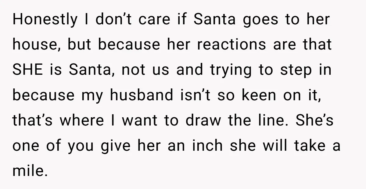 Honestly I don’t care if Santa goes to her house, but because her reactions are that SHE is Santa, not us and trying to step in because my husband isn’t...