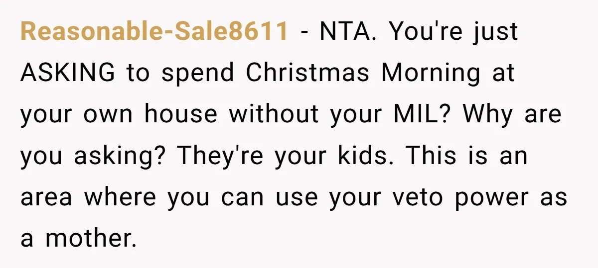 Reasonable-Sale8611 − NTA. You're just ASKING to spend Christmas Morning at your own house without your MIL? Why are you asking? They're your kids. This is an area where you...