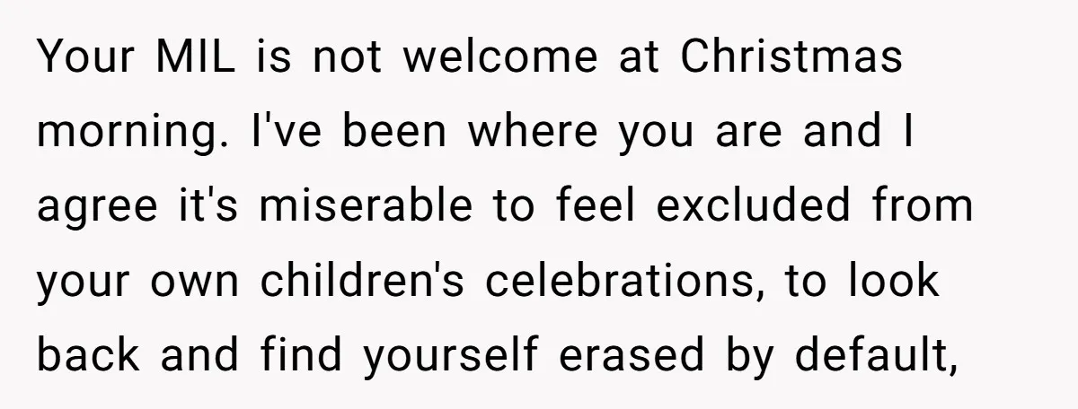 Your MIL is not welcome at Christmas morning. I've been where you are and I agree it's miserable to feel excluded from your own children's celebrations, to look back and...