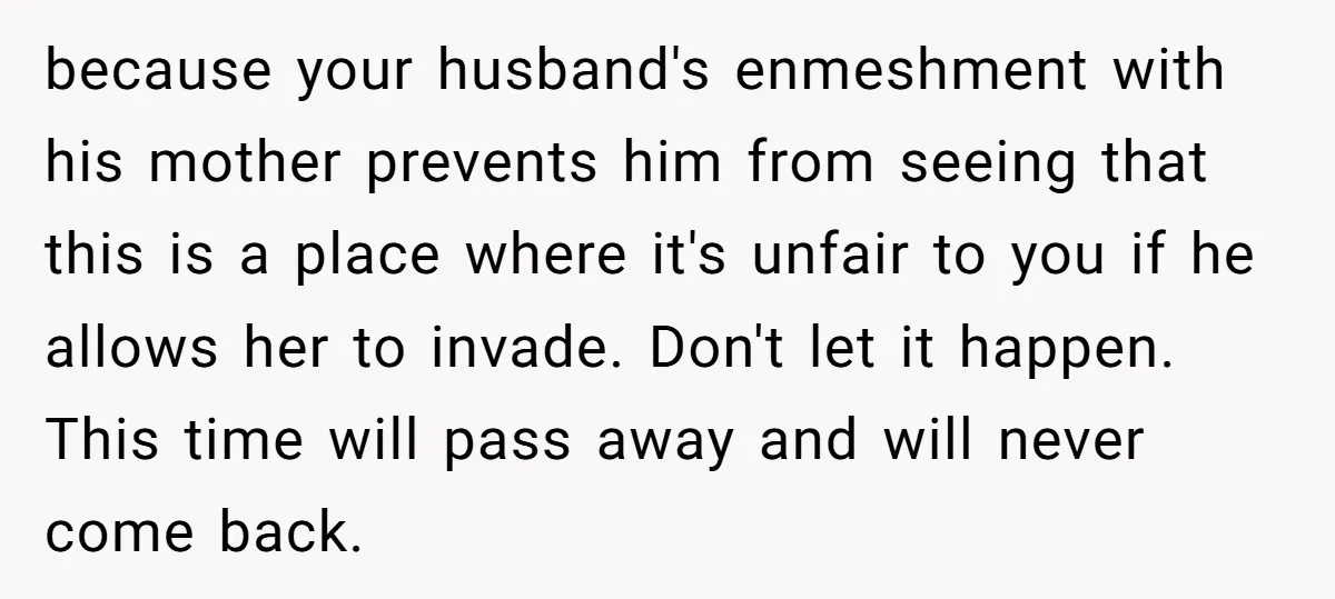 because your husband's enmeshment with his mother prevents him from seeing that this is a place where it's unfair to you if he allows her to invade. Don't let it...