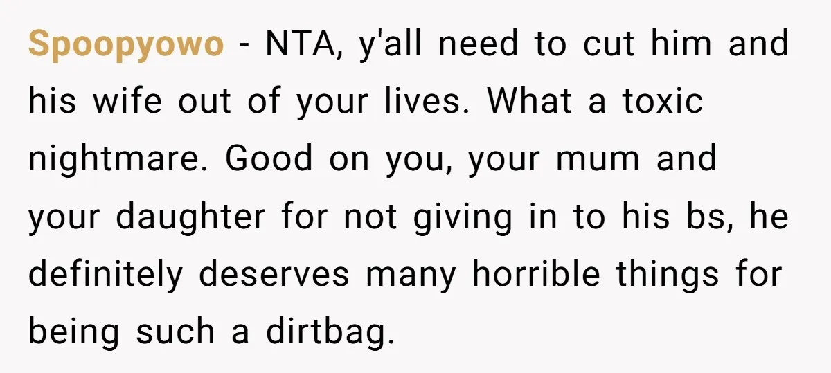 Spoopyowo - NTA, y'all need to cut him and his wife out of your lives. What a toxic nightmare. Good on you, your mum and your daughter for not giving...
