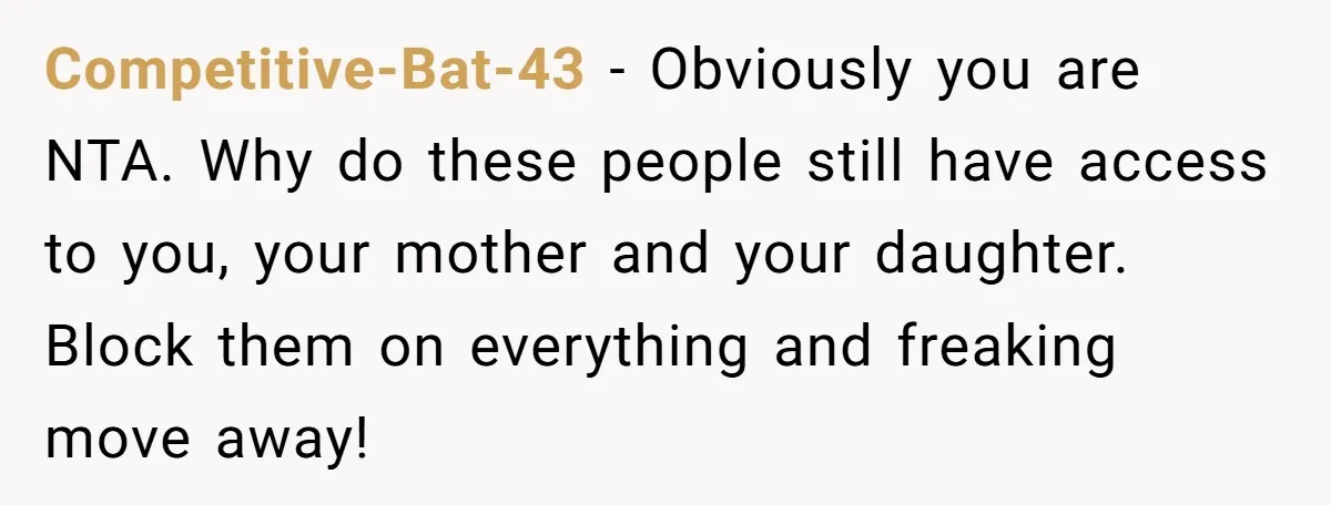 Competitive-Bat-43 - Obviously you are NTA. Why do these people still have access to you, your mother and your daughter. Block them on everything and freaking move away!