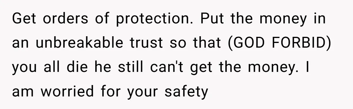 Get orders of protection. Put the money in an unbreakable trust so that (GOD FORBID) you all die he still can't get the money. I am worried for your safety