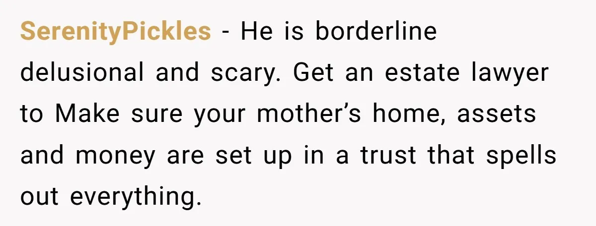 SerenityPickles - He is borderline delusional and scary. Get an estate lawyer to Make sure your mother’s home, assets and money are set up in a trust that spells out...