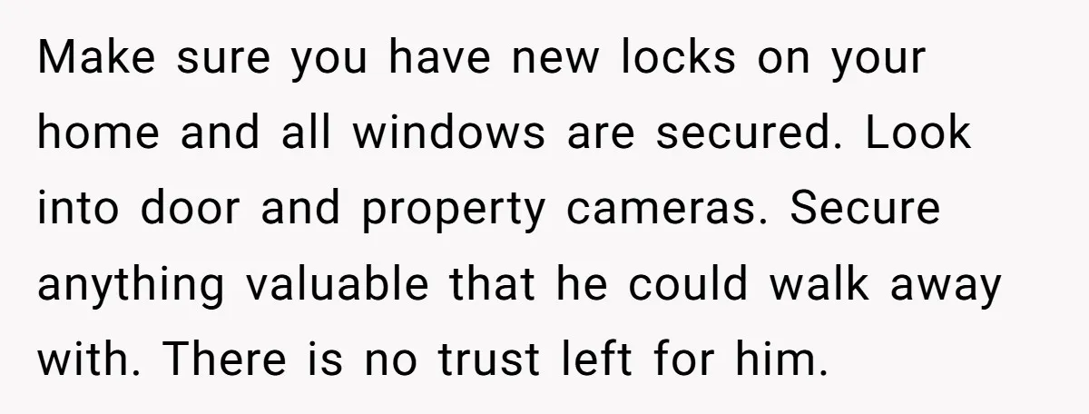 Make sure you have new locks on your home and all windows are secured. Look into door and property cameras. Secure anything valuable that he could walk away with. There...