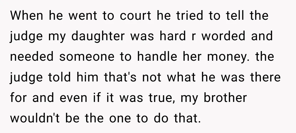 When he went to court he tried to tell the judge my daughter was hard r worded and needed someone to handle her money. the judge told him that's not...