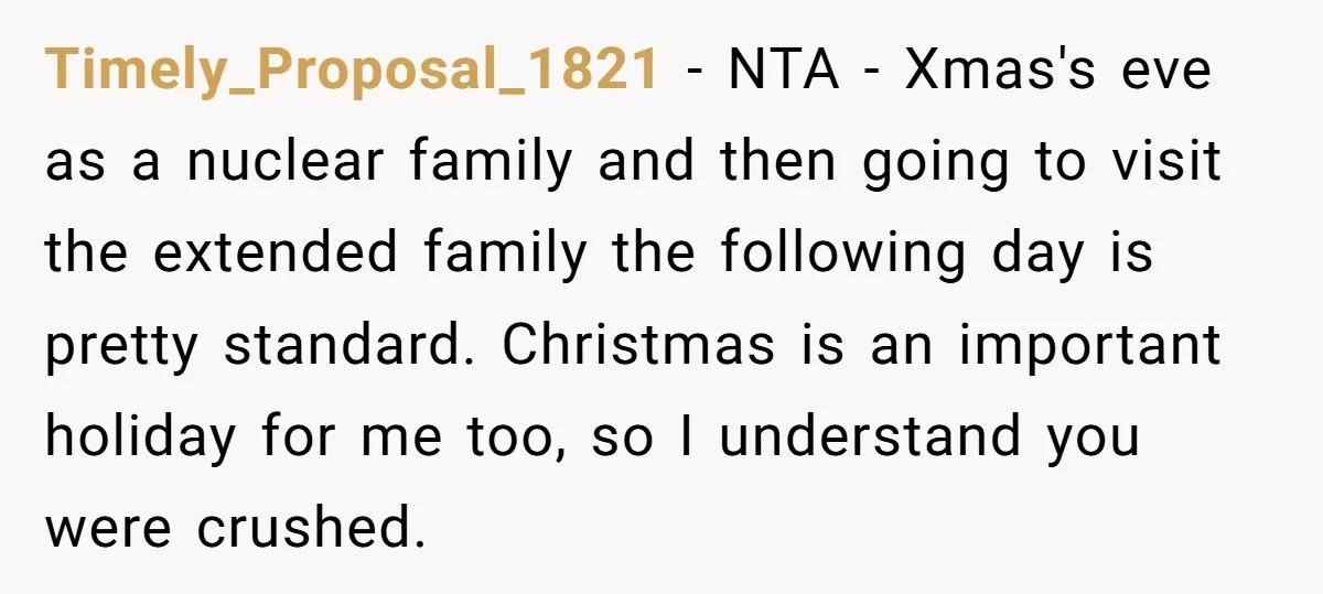 Timely_Proposal_1821 − NTA - Xmas's eve as a nuclear family and then going to visit the extended family the following day is pretty standard. Christmas is an important holiday for...