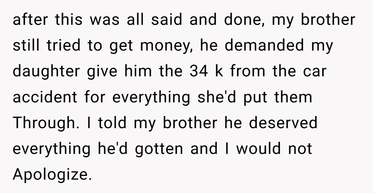 after this was all said and done, my brother still tried to get money, he demanded my daughter give him the 34 k from the car accident for everything she'd...