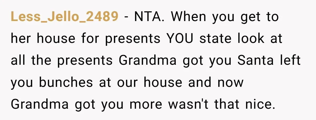 Less_Jello_2489 − NTA. When you get to her house for presents YOU state look at all the presents Grandma got you Santa left you bunches at our house and now...