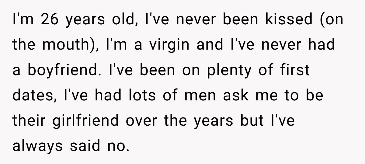 I'm 26 years old, I've never been kissed (on the mouth), I'm a virgin and I've never had a boyfriend. I've been on plenty of first dates, I've had lots...