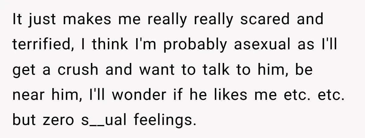 It just makes me really really scared and terrified, I think I'm probably asexual as I'll get a crush and want to talk to him, be near him, I'll wonder...