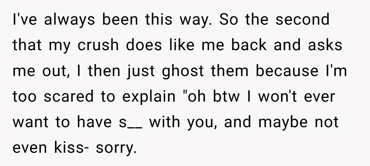 I've always been this way. So the second that my crush does like me back and asks me out, I then just ghost them because I'm too scared to explain...