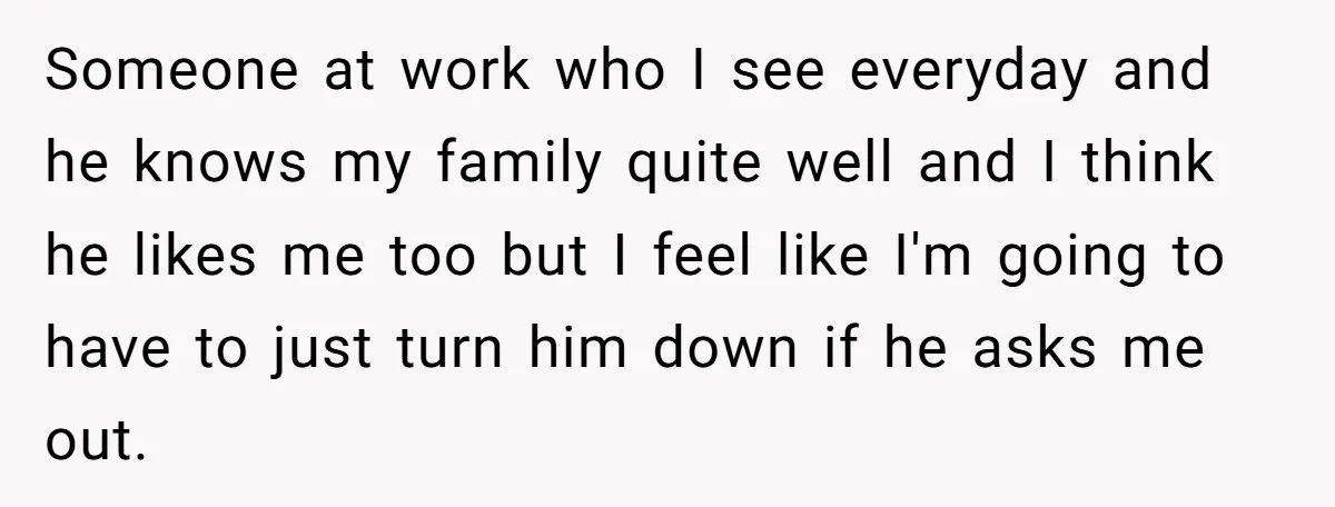 Someone at work who I see everyday and he knows my family quite well and I think he likes me too but I feel like I'm going to have to...