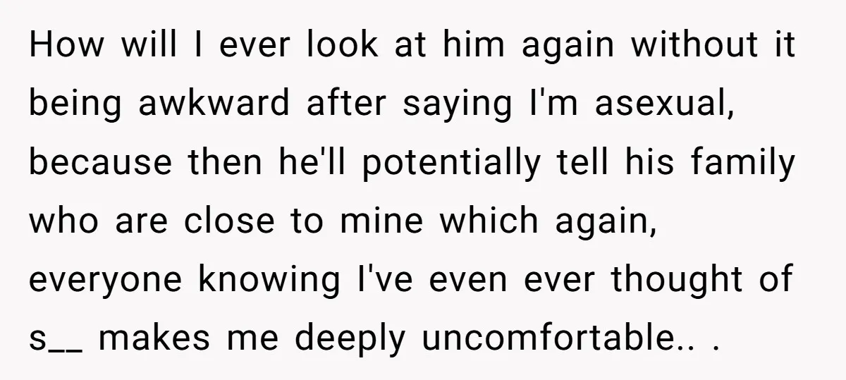 How will I ever look at him again without it being awkward after saying I'm asexual, because then he'll potentially tell his family who are close to mine which again,...