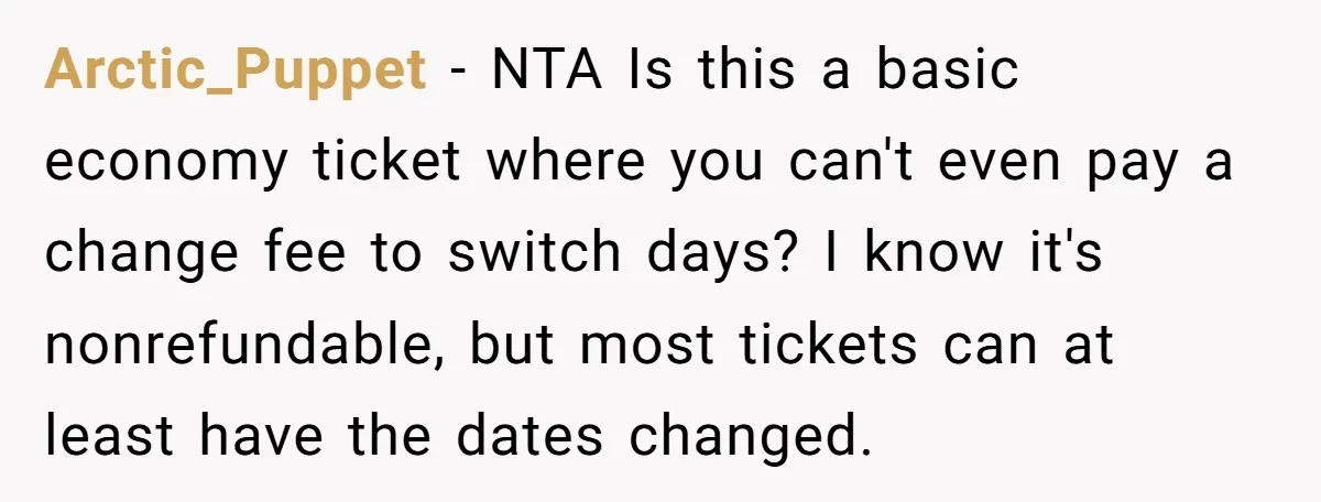 Arctic_Puppet − NTA Is this a basic economy ticket where you can't even pay a change fee to switch days? I know it's nonrefundable, but most tickets can at least...