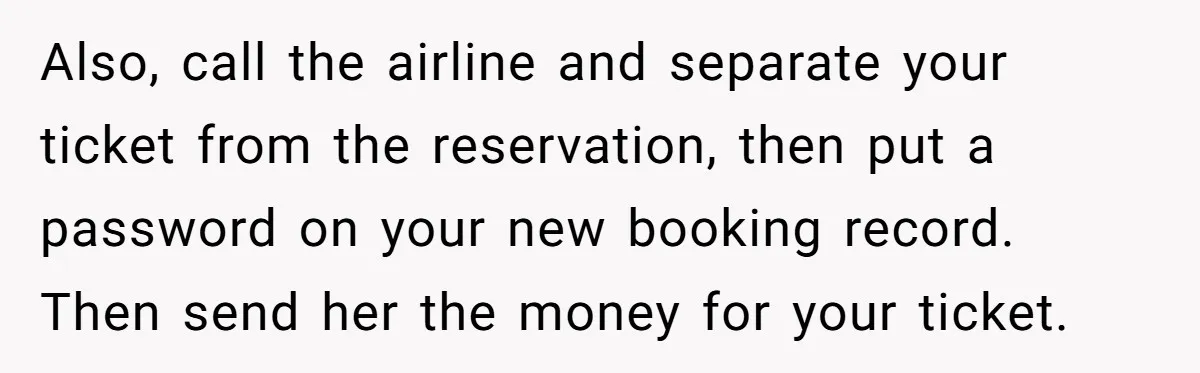 Also, call the airline and separate your ticket from the reservation, then put a password on your new booking record. Then send her the money for your ticket.
