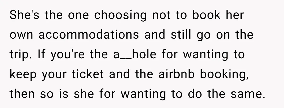 She's the one choosing not to book her own accommodations and still go on the trip. If you're the a__hole for wanting to keep your ticket and the airbnb booking,...