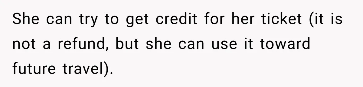 She can try to get credit for her ticket (it is not a refund, but she can use it toward future travel).