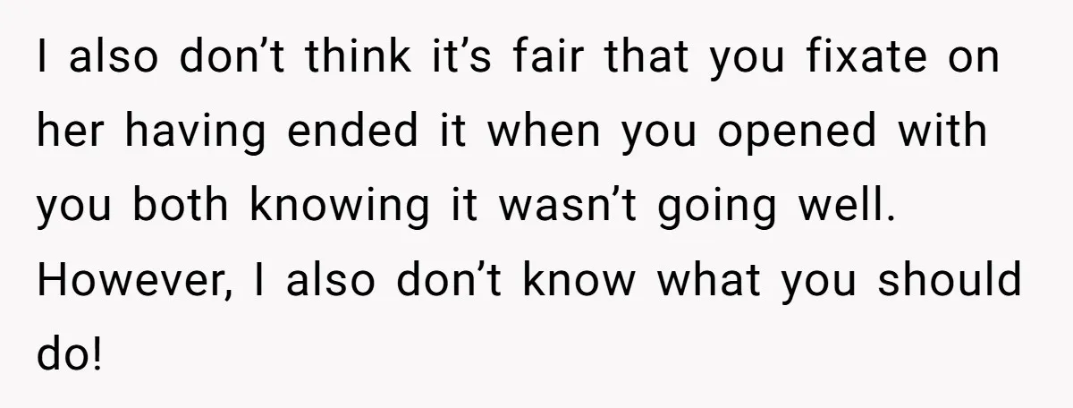 I also don’t think it’s fair that you fixate on her having ended it when you opened with you both knowing it wasn’t going well. However, I also don’t know...