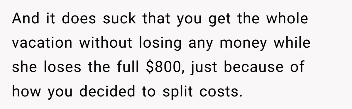 And it does suck that you get the whole vacation without losing any money while she loses the full $800, just because of how you decided to split costs.