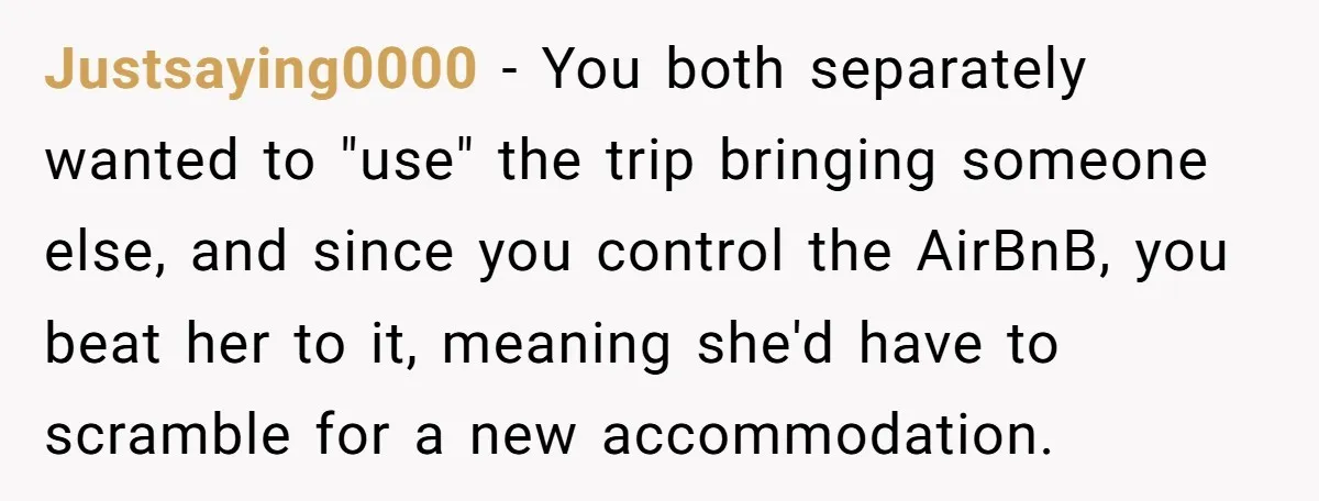 Justsaying0000 − You both separately wanted to "use" the trip bringing someone else, and since you control the AirBnB, you beat her to it, meaning she'd have to scramble for...