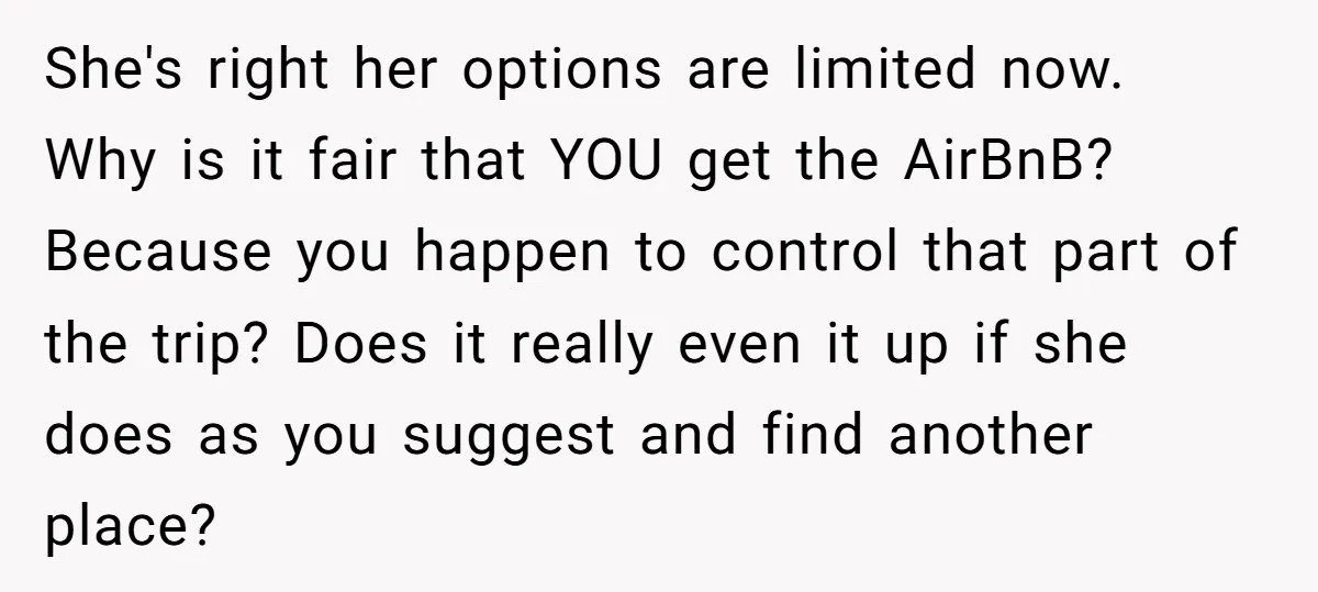 She's right her options are limited now. Why is it fair that YOU get the AirBnB? Because you happen to control that part of the trip? Does it really even...