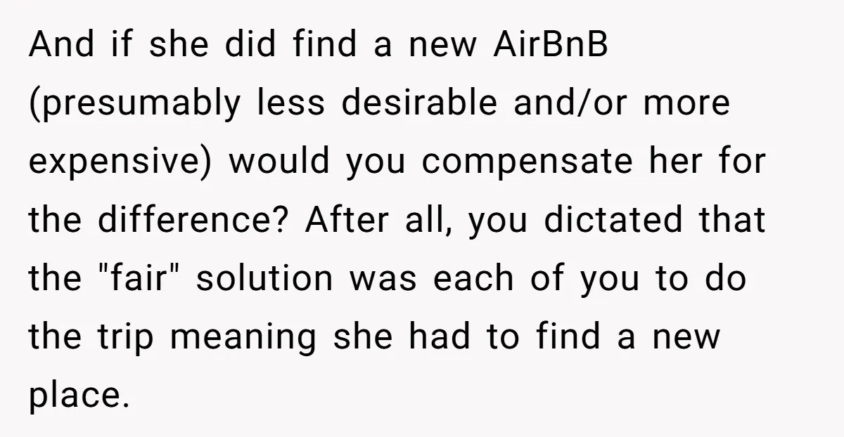 And if she did find a new AirBnB (presumably less desirable and/or more expensive) would you compensate her for the difference? After all, you dictated that the "fair" solution was...