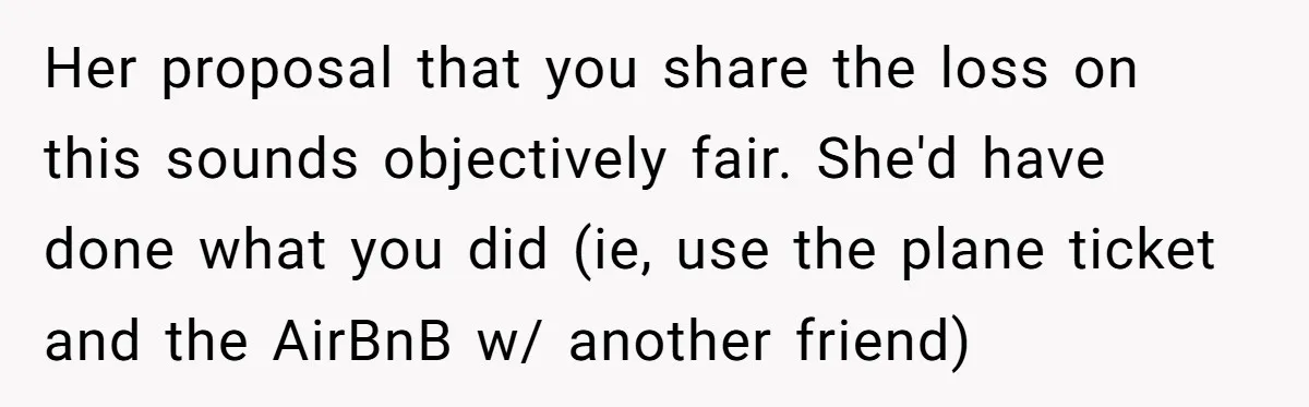 Her proposal that you share the loss on this sounds objectively fair. She'd have done what you did (ie, use the plane ticket and the AirBnB w/ another friend)