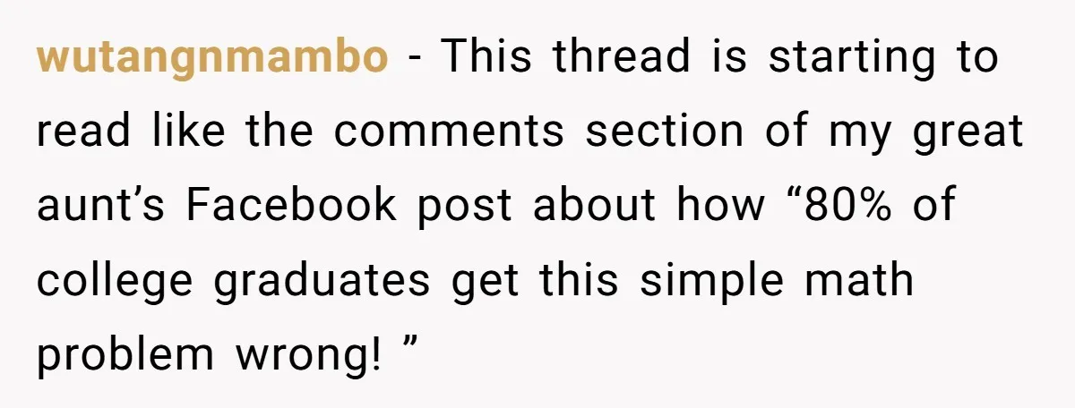 wutangnmambo − This thread is starting to read like the comments section of my great aunt’s Facebook post about how “80% of college graduates get this simple math problem wrong!...