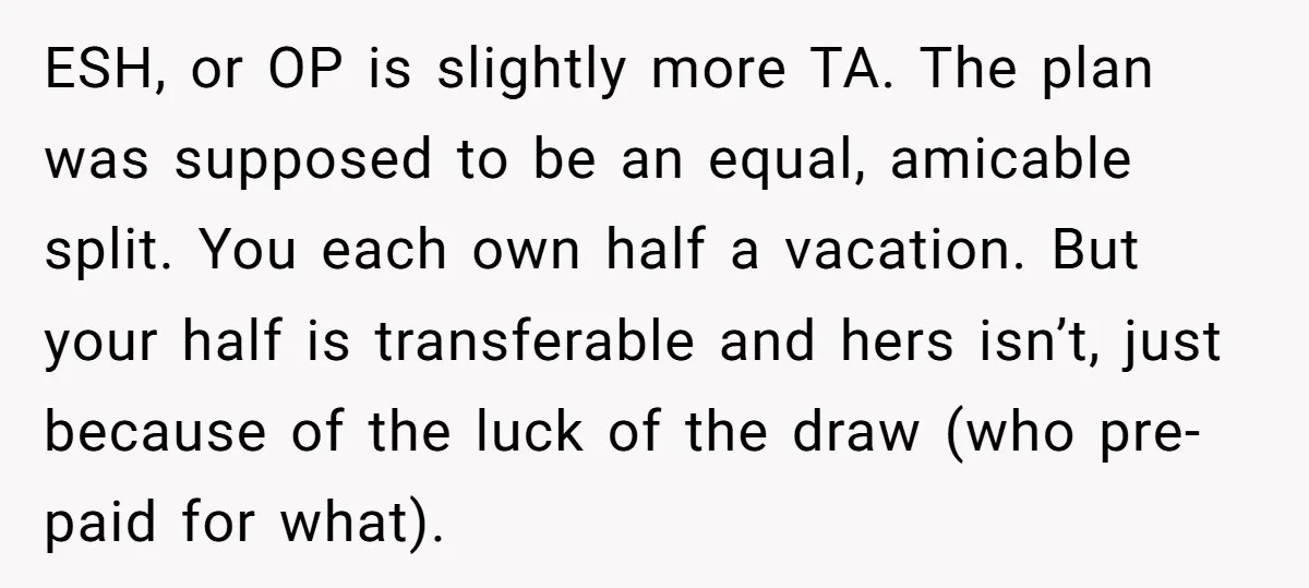 ESH, or OP is slightly more TA. The plan was supposed to be an equal, amicable split. You each own half a vacation. But your half is transferable and hers...