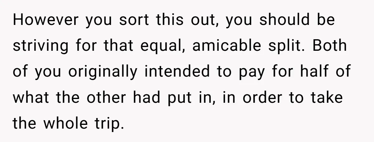 However you sort this out, you should be striving for that equal, amicable split. Both of you originally intended to pay for half of what the other had put in,...